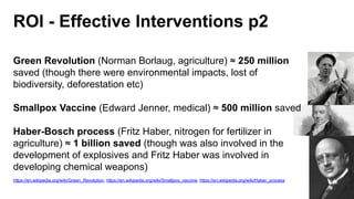 ROI - Effective Interventions p2
Green Revolution (Norman Borlaug, agriculture) ≈ 250 million
saved (though there were environmental impacts, lost of
biodiversity, deforestation etc)
Smallpox Vaccine (Edward Jenner, medical) ≈ 500 million saved
Haber-Bosch process (Fritz Haber, nitrogen for fertilizer in
agriculture) ≈ 1 billion saved (though was also involved in the
development of explosives and Fritz Haber was involved in
developing chemical weapons)
https://en.wikipedia.org/wiki/Green_Revolution, https://en.wikipedia.org/wiki/Smallpox_vaccine, https://en.wikipedia.org/wiki/Haber_process
 