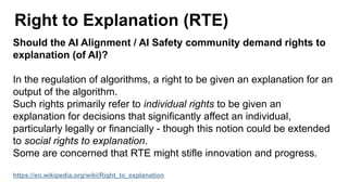 Right to Explanation (RTE)
Should the AI Alignment / AI Safety community demand rights to
explanation (of AI)?
In the regulation of algorithms, a right to be given an explanation for an
output of the algorithm.
Such rights primarily refer to individual rights to be given an
explanation for decisions that significantly affect an individual,
particularly legally or financially - though this notion could be extended
to social rights to explanation.
Some are concerned that RTE might stifle innovation and progress.
https://en.wikipedia.org/wiki/Right_to_explanation
 