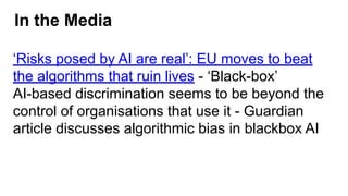 In the Media
‘Risks posed by AI are real’: EU moves to beat
the algorithms that ruin lives - ‘Black-box’
AI-based discrimination seems to be beyond the
control of organisations that use it - Guardian
article discusses algorithmic bias in blackbox AI
 