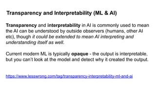 Transparency and Interpretability (ML & AI)
Transparency and interpretability in AI is commonly used to mean
the AI can be understood by outside observers (humans, other AI
etc), though it could be extended to mean AI interpreting and
understanding itself as well.
Current modern ML is typically opaque - the output is interpretable,
but you can’t look at the model and detect why it created the output.
https://www.lesswrong.com/tag/transparency-interpretability-ml-and-ai
 