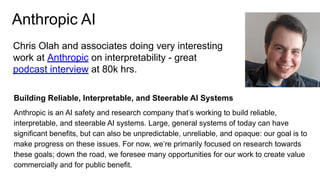 Anthropic AI
Chris Olah and associates doing very interesting
work at Anthropic on interpretability - great
podcast interview at 80k hrs.
Building Reliable, Interpretable, and Steerable AI Systems
Anthropic is an AI safety and research company that’s working to build reliable,
interpretable, and steerable AI systems. Large, general systems of today can have
significant benefits, but can also be unpredictable, unreliable, and opaque: our goal is to
make progress on these issues. For now, we’re primarily focused on research towards
these goals; down the road, we foresee many opportunities for our work to create value
commercially and for public benefit.
 