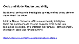 Code and Model Understandability
Traditional software is intelligible by virtue of us being able to
understand the code.
Artificial Neural Networks (ANNs) are not easily intelligible.
There are approaches to reverse engineer small ANNs into
something intelligible, or to interpret their circuits - at the moment,
this doesn’t scale well for large ANNs
https://www.lesswrong.com/tag/transparency-interpretability-ml-and-ai
 