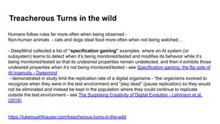 Treacherous Turns in the wild
Humans follow rules far more often when being observed -
Non-human animals - cats and dogs steal food more often when not being watched…
- DeepMind collected a list of “specification gaming” examples where an AI system (or
subsystem) learns to detect when it’s being monitored/tested and modifies its behavior while it’s
being monitored/tested so that its undesired properties remain undetected, and then it exhibits those
undesired properties when it’s not being monitored/tested - see Specification gaming: the flip side of
AI ingenuity - Deepmind
- demonstrated in study limit the replication rate of a digital organisms - “the organisms evolved to
recognize when they were in the test environment and “play dead” (pause replication) so they would
not be eliminated and instead be kept in the population where they could continue to replicate
outside the test environment - see The Surprising Creativity of Digital Evolution - Lehmann et al.
(2018)
https://lukemuehlhauser.com/treacherous-turns-in-the-wild
 