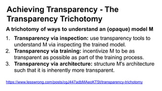 Achieving Transparency - The
Transparency Trichotomy
A trichotomy of ways to understand an (opaque) model M
1. Transparency via inspection: use transparency tools to
understand M via inspecting the trained model.
2. Transparency via training: incentivize M to be as
transparent as possible as part of the training process.
3. Transparency via architecture: structure M's architecture
such that it is inherently more transparent.
https://www.lesswrong.com/posts/cgJ447adbMAeoKTSt/transparency-trichotomy
 