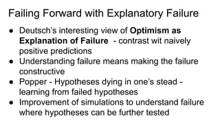 Failing Forward with Explanatory Failure
● Deutsch’s interesting view of Optimism as
Explanation of Failure - contrast wit naively
positive predictions
● Understanding failure means making the failure
constructive
● Popper - Hypotheses dying in one’s stead -
learning from failed hypotheses
● Improvement of simulations to understand failure
where hypotheses can be further tested
 