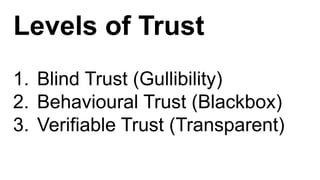 Levels of Trust
1. Blind Trust (Gullibility)
2. Behavioural Trust (Blackbox)
3. Verifiable Trust (Transparent)
 