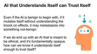 AI that Understands Itself can Trust Itself
Even if the AI is benign to begin with, if it
mutates itself without understanding the
knock on effects, it may metastasize into
something not-benign.
If we do end up with an AI that is meant to
be ethical, and it's fundamentally opaque,
how can we know it understands itself
enough to trust itself?
 