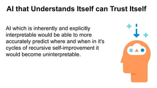 AI that Understands Itself can Trust Itself
AI which is inherently and explicitly
interpretable would be able to more
accurately predict where and when in it's
cycles of recursive self-improvement it
would become uninterpretable.
 