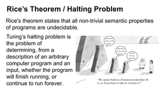 Rice’s Theorem / Halting Problem
Rice's theorem states that all non-trivial semantic properties
of programs are undecidable.
Turing’s halting problem is
the problem of
determining, from a
description of an arbitrary
computer program and an
input, whether the program
will finish running, or
continue to run forever.
 