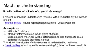 Machine Understanding
It really matters what kinds of superminds emerge!
Potential for machine understanding (contrast with explainable AI) this decade
or next
- Yoshua Bengio - causal representation learning - Judea Pearl too
Assumptions:
● ethics isn't arbitrary
● strongly informed by real world states of affairs,
● understanding machines will be better positions than humans to solve
currently intractable problems in ethics
Therefore: investigate safe development of understanding machines
- Henk de Regt what is scientific understanding? (I think machines can do it)
 