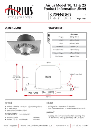 PROPERTIESDIMENSIONS
HOUSING
• 600mm x 600mm (24” x 24”) lay-in ceiling mount
• PC/ABS Resin
• 5VA flame resistance rating
NOZZLE LENGTHS - from face plate
• Model 10 Short = 120mm
• Models 10, 15 & 25 Standard = 222mm
Weight:
Width:
Depth:
Grill Height:
UNITSIZE
3.6 kgs (8 lbs)
600 mm (24 in)
600 mm (24 in)
57 mm (2 in)
Dome Diameter: 413 mm (16 in)
Dome Height: 267 mm (11 in)
Total Height: 324 mm (13 in)
Standard
saving you energy
Airius Model 10, 15 & 25
Product Information Sheet
SS
Page 1 of 2
Airius Europe Ltd www.airius.co.uk +44 (0)1202 554200Holwell Farm, Cranborne, Dorset BH21 5QP
COLOUR
• Cool gray 2C - Off white as standard
• Can be tailor painted to your colour specifications
WARRANTY
• 5 years parts and workmanship from shipping date
• 120 day money back guarantee (T’s & C’s apply)
Min ceiling
void required
400 mm
600 mm
600 mm
267 mm
413 mm
Support mountings
57 mm
DOME
FACE PLATE
 