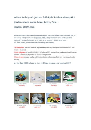 where to buy air jordan 2009,air Jordan shoes,AF1

jordan shoes come here: http://air-

jordan-2009.com


air-jordan-2009.com is an online cheap shoes store. air-joran-2009.com help you to
buy cheap nike jordan,new air jordan 2009,kids jordans,air force jordan,jordan
fusion,AF1 jordan fusion,air force 1,air force ones,AF1 25,air force ones
25，nike,adidas,puma sneakers with below advantage:


1. Cheap price: base on China,the largest shoes producing country,and the benefit of B2C,our
price is very cheap.
2. Free shipping:we use EMS,DHL,UPS,FedEx or TNT to ship all our packages,you will receive
it within 5-7 working days after we receive your payment.
3. Easy to pay: you can use Paypal,,Western Union or Bank transfer to pay your order,It's safty
and easy.

air jordan 2009,where to buy red blue women air jordan 2009




   air jordan 2009           obama shoes             air jordan 3             air jordan 4
        only $53               only $59                 only $53                only $53




    air max 2009             air jordan 6            air jordan 1            air jordan 24
        only $58               only $53                 only $53               only $53
 