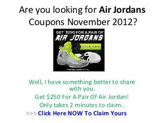 Are you looking for Air Jordans
  Coupons November 2012?




  Well, I have something better to share
                 with you.
    Get $250 For A Pair Of Air Jordan!
     Only takes 2 minutes to claim..
 >>> Click Here NOW To Claim Yours
 