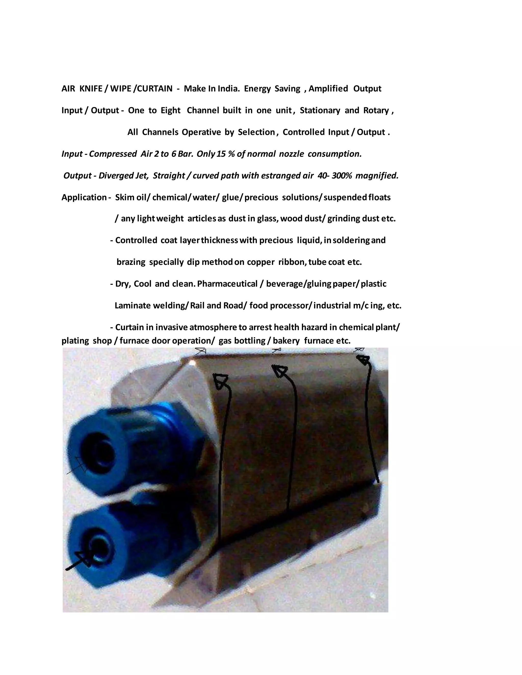 AIR KNIFE / WIPE /CURTAIN - Make In India. Energy Saving , Amplified Output
Input / Output - One to Eight Channel built in one unit, Stationary and Rotary ,
All Channels Operative by Selection, Controlled Input / Output .
Input - Compressed Air 2 to 6 Bar. Only15 % of normal nozzle consumption.
Output - Diverged Jet, Straight / curved path with estranged air 40- 300% magnified.
Application- Skim oil/ chemical/water/ glue/precious solutions/suspendedfloats
/ any lightweight articlesas dust in glass,wood dust/ grinding dust etc.
- Controlled coat layerthicknesswith precious liquid,insolderingand
brazing specially dip methodon copper ribbon,tube coat etc.
- Dry, Cool and clean.Pharmaceutical / beverage/gluingpaper/plastic
Laminate welding/Rail and Road/ food processor/industrial m/c ing, etc.
- Curtain in invasive atmosphere to arrest health hazard in chemical plant/
plating shop / furnace door operation/ gas bottling / bakery furnace etc.