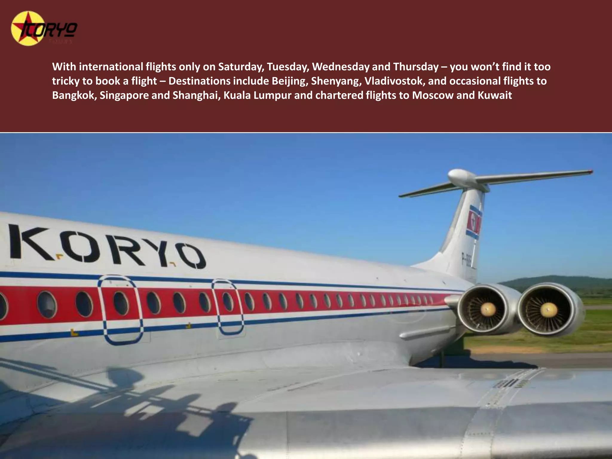 With international flights only on Saturday, Tuesday, Wednesday and Thursday – you won’t find it too tricky to book a flight – Destinations include Beijing, Shenyang, Vladivostok, and occasional flights to Bangkok, Singapore and Shanghai, Kuala Lumpur and chartered flights to Moscow and Kuwait