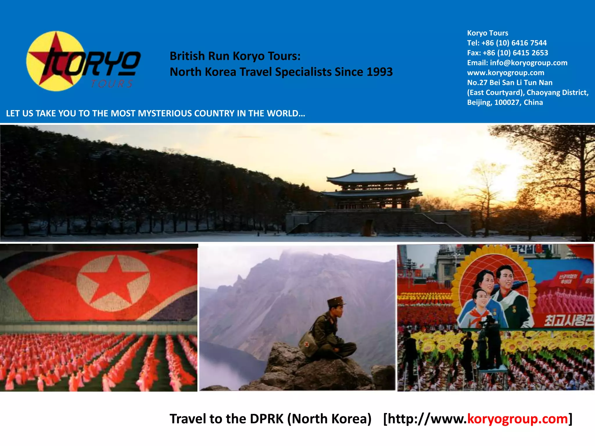 Koryo Tours Tel: +86 (10) 6416 7544Fax: +86 (10) 6415 2653Email: info@koryogroup.comwww.koryogroup.comNo.27 Bei San Li Tun Nan(East Courtyard), Chaoyang District,Beijing, 100027, ChinaBritish Run Koryo Tours: North Korea Travel Specialists Since 1993LET US TAKE YOU TO THE MOST MYSTERIOUS COUNTRY IN THE WORLD…[http://www.koryogroup.com]Travel to the DPRK (North Korea)WORLD’S LEADING NORTH KOREA TRAVEL SPECIALISTS