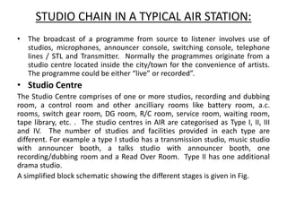 STUDIO CHAIN IN A TYPICAL AIR STATION:
• The broadcast of a programme from source to listener involves use of
studios, microphones, announcer console, switching console, telephone
lines / STL and Transmitter. Normally the programmes originate from a
studio centre located inside the city/town for the convenience of artists.
The programme could be either “live” or recorded”.
• Studio Centre
The Studio Centre comprises of one or more studios, recording and dubbing
room, a control room and other ancilliary rooms like battery room, a.c.
rooms, switch gear room, DG room, R/C room, service room, waiting room,
tape library, etc. . The studio centres in AIR are categorised as Type I, II, III
and IV. The number of studios and facilities provided in each type are
different. For example a type I studio has a transmission studio, music studio
with announcer booth, a talks studio with announcer booth, one
recording/dubbing room and a Read Over Room. Type II has one additional
drama studio.
A simplified block schematic showing the different stages is given in Fig.
 