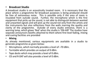 • Broadcast Studio
A broadcast studio is an acoustically treated room. It is necessary that the
place where a programme for broadcast purposes is being produced should
be free of extraneous noise. This is possible only if the area of room is
insulated from outside sound. Further, the microphone which is the first
equipment that picks up the sound, is not able to distinguish between wanted
and unwanted signals and will pick up the sound not only from the artists and
the instruments but also reflections from the walls marring the quality and
clarity of the programme. Outside of every studio entrance, there is a
warning lamp, which glows ‘Red’ when the studio is ‘ON-AIR’ The studios have
separate announcers booths attached to them where first level fading, mixing
and cueing facilities are provided
• Mixing
As already mentioned, various equipments are available in a studio to
generate programme as given below:
• Microphone, which normally provides a level of –70 dBm.
• Turntable which provides an output of 0 dBm.
• Tape decks which may provide a level of 0 dBm.
• CD and R-DAT will also provide a level of 0 dBm.
 