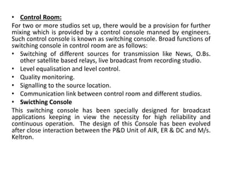 • Control Room:
For two or more studios set up, there would be a provision for further
mixing which is provided by a control console manned by engineers.
Such control console is known as switching console. Broad functions of
switching console in control room are as follows:
• Switching of different sources for transmission like News, O.Bs.
other satellite based relays, live broadcast from recording studio.
• Level equalisation and level control.
• Quality monitoring.
• Signalling to the source location.
• Communication link between control room and different studios.
• Swicthing Console
This switching console has been specially designed for broadcast
applications keeping in view the necessity for high reliability and
continuous operation. The design of this Console has been evolved
after close interaction between the P&D Unit of AIR, ER & DC and M/s.
Keltron.
 