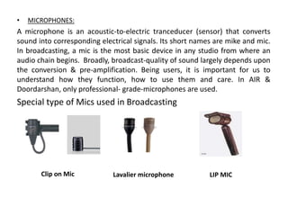 • MICROPHONES:
A microphone is an acoustic-to-electric tranceducer (sensor) that converts
sound into corresponding electrical signals. Its short names are mike and mic.
In broadcasting, a mic is the most basic device in any studio from where an
audio chain begins. Broadly, broadcast-quality of sound largely depends upon
the conversion & pre-amplification. Being users, it is important for us to
understand how they function, how to use them and care. In AIR &
Doordarshan, only professional- grade-microphones are used.
Special type of Mics used in Broadcasting
Clip on Mic Lavalier microphone LIP MIC
 
