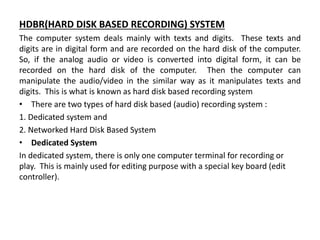 HDBR(HARD DISK BASED RECORDING) SYSTEM
The computer system deals mainly with texts and digits. These texts and
digits are in digital form and are recorded on the hard disk of the computer.
So, if the analog audio or video is converted into digital form, it can be
recorded on the hard disk of the computer. Then the computer can
manipulate the audio/video in the similar way as it manipulates texts and
digits. This is what is known as hard disk based recording system
• There are two types of hard disk based (audio) recording system :
1. Dedicated system and
2. Networked Hard Disk Based System
• Dedicated System
In dedicated system, there is only one computer terminal for recording or
play. This is mainly used for editing purpose with a special key board (edit
controller).
 