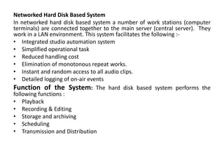 Networked Hard Disk Based System
In networked hard disk based system a number of work stations (computer
terminals) are connected together to the main server (central server). They
work in a LAN environment. This system facilitates the following :-
• Integrated studio automation system
• Simplified operational task
• Reduced handling cost
• Elimination of monotonous repeat works.
• Instant and random access to all audio clips.
• Detailed logging of on-air events
Function of the System: The hard disk based system performs the
following functions :
• Playback
• Recording & Editing
• Storage and archiving
• Scheduling
• Transmission and Distribution
 