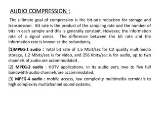 AUDIO COMPRESSION :
The ultimate goal of compression is the bit-rate reduction for storage and
transmission. Bit rate is the product of the sampling rate and the number of
bits in each sample and this is generally constant. However, the information
rate of a signal varies. The difference between the bit rate and the
information rate is known as the redundancy.
(1)MPEG-1 audio : Total bit rate of 1.5 Mbit/sec for CD quality multimedia
storage, 1.2 Mbits/sec is for video, and 256 Kbits/sec is for audio, up to two
channels of audio are accommodated .
(2) MPEG-2 audio : HDTV applications. In its audio part, two to five full
bandwidth audio channels are accommodated.
(3) MPEG-4 audio : mobile access, low complexity multimedia terminals to
high complexity multichannel sound systems.
 