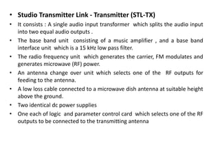 • Studio Transmitter Link - Transmitter (STL-TX)
• It consists : A single audio input transformer which splits the audio input
into two equal audio outputs .
• The base band unit consisting of a music amplifier , and a base band
interface unit which is a 15 kHz low pass filter.
• The radio frequency unit which generates the carrier, FM modulates and
generates microwave (RF) power.
• An antenna change over unit which selects one of the RF outputs for
feeding to the antenna.
• A low loss cable connected to a microwave dish antenna at suitable height
above the ground.
• Two identical dc power supplies
• One each of logic and parameter control card which selects one of the RF
outputs to be connected to the transmitting antenna
 