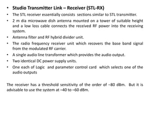 • Studio Transmitter Link – Receiver (STL-RX)
• The STL receiver essentially consists sections similar to STL transmitter.
• 2 m dia microwave dish antenna mounted on a tower of suitable height
and a low loss cable connects the received RF power into the receiving
system.
• Antenna filter and RF hybrid divider unit.
• The radio frequency receiver unit which recovers the base band signal
from the modulated RF carrier.
• A single audio line transformer which provides the audio output.
• Two identical DC power supply units.
• One each of Logic and parameter control card which selects one of the
audio outputs
The receiver has a threshold sensitivity of the order of –80 dBm. But it is
advisable to use the system at –40 to –60 dBm.
 