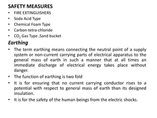SAFETY MEASURES
• FIRE EXTINGUISHERS
• Soda Acid Type
• Chemical Foam Type
• Carbon-tetra-chloride
• CO2 Gas Type ,Sand bucket
Earthing
• The term earthing means connecting the neutral point of a supply
system or non-current carrying parts of electrical apparatus to the
general mass of earth in such a manner that at all times an
immediate discharge of electrical energy takes place without
danger.
• The function of earthing is two fold
• It is for ensuring that no current carrying conductor rises to a
potential with respect to general mass of earth than its designed
insulation.
• It is for the safety of the human beings from the electric shocks.
 