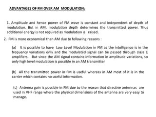 ADVANTAGES OF FM OVER AM MODULATION:
1. Amplitude and hence power of FM wave is constant and independent of depth of
modulation. But in AM, modulation depth determines the transmitted power. Thus
additional energy is not required as modulation is raised.
2. FM is more economical than AM due to following reasons :
(a) It is possible to have Low Level Modulation in FM as the intelligence is in the
frequency variations only and the modulated signal can be passed through class C
amplifiers. But since the AM signal contains information in amplitude variations, so
only high level modulation is possible in an AM transmitter
(b) All the transmitted power in FM is useful whereas in AM most of it is in the
carrier which contains no useful information.
(c) Antenna gain is possible in FM due to the reason that directive antennas are
used in VHF range where the physical dimensions of the antenna are very easy to
manage.
 