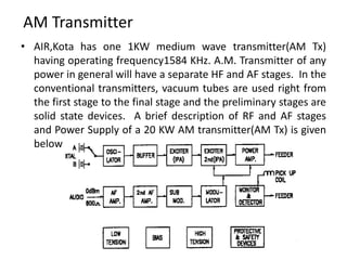 AM Transmitter
• AIR,Kota has one 1KW medium wave transmitter(AM Tx)
having operating frequency1584 KHz. A.M. Transmitter of any
power in general will have a separate HF and AF stages. In the
conventional transmitters, vacuum tubes are used right from
the first stage to the final stage and the preliminary stages are
solid state devices. A brief description of RF and AF stages
and Power Supply of a 20 KW AM transmitter(AM Tx) is given
below
 