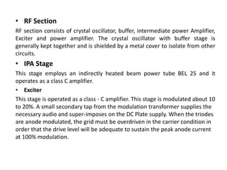 • RF Section
RF section consists of crystal oscillator, buffer, intermediate power Amplifier,
Exciter and power amplifier. The crystal oscillator with buffer stage is
generally kept together and is shielded by a metal cover to isolate from other
circuits.
• IPA Stage
This stage employs an indirectly heated beam power tube BEL 25 and it
operates as a class C amplifier.
• Exciter
This stage is operated as a class - C amplifier. This stage is modulated about 10
to 20%. A small secondary tap from the modulation transformer supplies the
necessary audio and super-imposes on the DC Plate supply. When the triodes
are anode modulated, the grid must be overdriven in the carrier condition in
order that the drive level will be adequate to sustain the peak anode current
at 100% modulation.
 