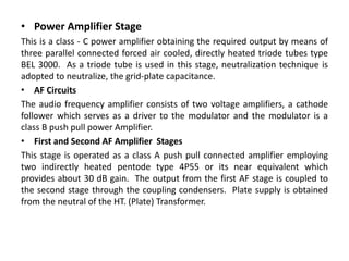 • Power Amplifier Stage
This is a class - C power amplifier obtaining the required output by means of
three parallel connected forced air cooled, directly heated triode tubes type
BEL 3000. As a triode tube is used in this stage, neutralization technique is
adopted to neutralize, the grid-plate capacitance.
• AF Circuits
The audio frequency amplifier consists of two voltage amplifiers, a cathode
follower which serves as a driver to the modulator and the modulator is a
class B push pull power Amplifier.
• First and Second AF Amplifier Stages
This stage is operated as a class A push pull connected amplifier employing
two indirectly heated pentode type 4P55 or its near equivalent which
provides about 30 dB gain. The output from the first AF stage is coupled to
the second stage through the coupling condensers. Plate supply is obtained
from the neutral of the HT. (Plate) Transformer.
 