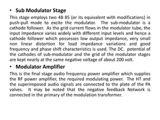 • Sub Modulator Stage
This stage employs two 4B 85 (or its equivalent with modifications) in
push-pull mode to excite the modulator. The sub-modulator is a
cathode follower. As the grid current flows in the modulator tube, the
input impedance varies widely with different input levels and hence a
cathode follower which possesses low output impedance, very small
non linear distortion for load impedance variations and good
frequency and phase shift characteristics is used. The DC. potential of
the cathodes of sub-modulator and the grid of the modulator stages
are kept nearly at the same negative voltage of about 200 volt.
• Modulator Amplifier
This is the final stage audio frequency power amplifier which supplies
the RF power amplifier, the required modulating power. The HT and
the superimposed audio signals are connected to the plate of the PA
valves. It may be noted that the negative feedback Network is
connected in the primary of the modulation transformer.
 