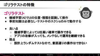 68
ゴリラテスト
● 機械学習(AI)でUIの位置・種類を認識して操作
● 事前知識は必要なし・テスト中のスクショのみで動作する
● 良い点
○ 機械学習によってUIを高い確率で操作できる
○ アプリの改修が入っても、メンテなしで運用を継続できる
● 弱点
○ 設計上ランダムテストなので、意図通りの操作はできない
ゴリラテストの特徴
 