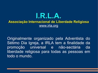 I.R.L.A. Associação Internacional de Liberdade Religiosa www.irla.org Originalmente organizado pela Adventista do Sétimo Dia Igreja, a IRLA tem a finalidade da promoção universal e não-sectária da liberdade religiosa para todas as pessoas em todo o mundo.  