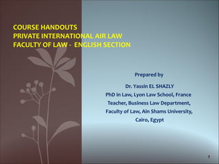 COURSE HANDOUTS
PRIVATE INTERNATIONAL AIR LAW
FACULTY OF LAW - ENGLISH SECTION



                                     Prepared by

                                 Dr. Yassin EL SHAZLY
                         PhD in Law, Lyon Law School, France
                         Teacher, Business Law Department,
                         Faculty of Law, Ain Shams University,
                                     Cairo, Egypt




                                                                 1
 