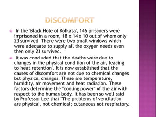  In the 'Black Hole of Kolkata', 146 prisoners were
imprisoned in a room, 18 x 14 x 10 out of whom only
23 survived. There were two small windows which
were adequate to supply all the oxygen needs even
then only 23 survived.
 It was concluded that the deaths were due to
changes in the physical condition of the air, leading
to 'heat retention'. It is now established that the
causes of discomfort are not due to chemical changes
but physical changes. These are temperature,
humidity, air movement and heat radiation. These
factors determine the "cooling power" of the air with
respect to the human body. It has been so well said
by Professor Lee that "The problems of ventilation
are physical, not chemical; cutaneous not respiratory.
 