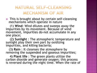  This is brought about by certain self-cleansing
mechanisms which operate in nature
(1) Wind: Wind dilutes and sweeps away the
impurities by its movement. Because of wind
movement, impurities do-not accumulate in any
one place;
(2) Sunlight : The atmospheric temperature and
sunlight play their own part by oxidizing
impurities, and killing bacteria;
(3) Rain : It cleanses the atmosphere by
removing the suspended and gaseous impurities;
4) Plant life : The green plants utilize the
carbon dioxide and generate oxygen; this process
is reversed during the night time. When the rate of
 