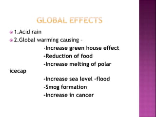  1.Acid rain
 2.Global warming causing –
-Increase green house effect
-Reduction of food
-Increase melting of polar
icecap
-Increase sea level –flood
-Smog formation
-Increase in cancer
 