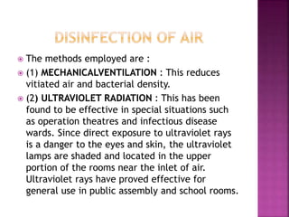  The methods employed are :
 (1) MECHANICALVENTILATION : This reduces
vitiated air and bacterial density.
 (2) ULTRAVIOLET RADIATION : This has been
found to be effective in special situations such
as operation theatres and infectious disease
wards. Since direct exposure to ultraviolet rays
is a danger to the eyes and skin, the ultraviolet
lamps are shaded and located in the upper
portion of the rooms near the inlet of air.
Ultraviolet rays have proved effective for
general use in public assembly and school rooms.
 