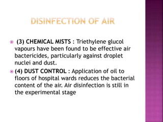 (3) CHEMICAL MISTS : Triethylene glucol
vapours have been found to be effective air
bactericides, particularly against droplet
nuclei and dust.
 (4) DUST CONTROL : Application of oil to
floors of hospital wards reduces the bacterial
content of the air. Air disinfection is still in
the experimental stage
 