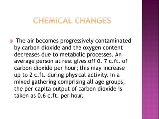  The air becomes progressively contaminated
by carbon dioxide and the oxygen content
decreases due to metabolic processes. An
average person at rest gives off 0. 7 c.ft. of
carbon dioxide per hour; this may increase
up to 2 c.ft. during physical activity. In a
mixed gathering comprising all age groups,
the per capita output of carbon dioxide is
taken as 0.6 c.ft. per hour.
 
