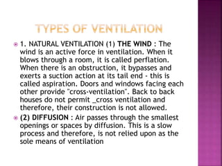  1. NATURAL VENTILATION (1) THE WIND : The
wind is an active force in ventilation. When it
blows through a room, it is called perflation.
When there is an obstruction, it bypasses and
exerts a suction action at its tail end - this is
called aspiration. Doors and windows facing each
other provide "cross-ventilation". Back to back
houses do not permit _cross ventilation and
therefore, their construction is not allowed.
 (2) DIFFUSION : Air passes through the smallest
openings or spaces by diffusion. This is a slow
process and therefore, is not relied upon as the
sole means of ventilation
 
