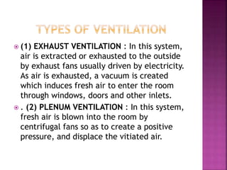  (1) EXHAUST VENTILATION : In this system,
air is extracted or exhausted to the outside
by exhaust fans usually driven by electricity.
As air is exhausted, a vacuum is created
which induces fresh air to enter the room
through windows, doors and other inlets.
 . (2) PLENUM VENTILATION : In this system,
fresh air is blown into the room by
centrifugal fans so as to create a positive
pressure, and displace the vitiated air.
 