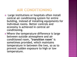  Large institutions or hospitals often install
central air conditioning system for entire
building, instead of installing equipments for
individual rooms. Better controls and
economy is achieved in central air
conditioning.
 Where the temperature difference is large
between outside atmosphere and air
conditioned room, "transition room" is
sometimes provided, which maintains
temperature in between the two, so as to
prevent sudden exposure to high or low
temperature.
 