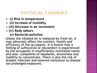  (i) Rise in temperature
 (ii) Increase of humidity
 (iii) Decrease in air movement
 (iv) Body odours
(v) Bacterial pollution
Unless the vitiated air is replaced by fresh air, it
may adversely affect the comfort, health and
efficiency of the occupants. It is known that a
feeling of suffocation or discomfort is experienced
by the occupants in insufficiently ventilated rooms
and also· complaints of headache, drowsiness and
inability to concentrate. There is also the risk of
droplet infection and lowered resistance to disease
(on prolonged exposure).
 