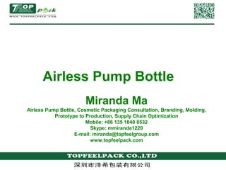 Airless Pump Bottle 
Miranda Ma 
Airless Pump Bottle, Cosmetic Packaging Consultation, Branding, Molding, 
Prototype to Production, Supply Chain Optimization 
Mobile: +86 135 1040 8532 
Skype: mmiranda1220 
E-mail: miranda@topfeelgroup.com 
www.topfeelpack.com 
 
