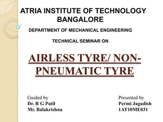 AIRLESS TYRE/ NON-
PNEUMATIC TYRE
Guided by
Dr. R G Patil
Mr. Balakrishna
Presented by
Permi Jagadish
1AT10ME031
ATRIA INSTITUTE OF TECHNOLOGY
BANGALORE
DEPARTMENT OF MECHANICAL ENGINEERING
TECHNICAL SEMINAR ON
 